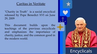 Encyclicals
------
Deus Caritas Est
Caritas in Veritate
"Charity in Truth" is a social encyclical
released by Pope Benedict XVI on June
29, 2009
This document builds upon the
teachings of the previous encyclicals
and emphasizes the importance of
charity, justice, and the common good in
the modern world.
 