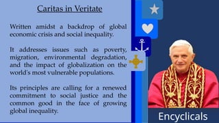 Encyclicals
------
Deus Caritas Est
Caritas in Veritate
Written amidst a backdrop of global
economic crisis and social inequality.
It addresses issues such as poverty,
migration, environmental degradation,
and the impact of globalization on the
world's most vulnerable populations.
Its principles are calling for a renewed
commitment to social justice and the
common good in the face of growing
global inequality.
 