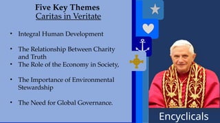Encyclicals
------
Deus Caritas Est
Five Key Themes
Caritas in Veritate
• Integral Human Development
• The Relationship Between Charity
and Truth
• The Role of the Economy in Society,
• The Importance of Environmental
Stewardship
• The Need for Global Governance.
 