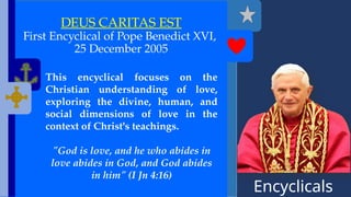 Encyclicals
------
DEUS CARITAS EST
First Encyclical of Pope Benedict XVI,
25 December 2005
This encyclical focuses on the
Christian understanding of love,
exploring the divine, human, and
social dimensions of love in the
context of Christ's teachings.
"God is love, and he who abides in
love abides in God, and God abides
in him" (I Jn 4:16)
 