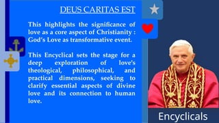 Encyclicals
------
DEUS CARITAS EST
This highlights the significance of
love as a core aspect of Christianity :
God’s Love as transformative event.
This Encyclical sets the stage for a
deep exploration of love's
theological, philosophical, and
practical dimensions, seeking to
clarify essential aspects of divine
love and its connection to human
love.
 