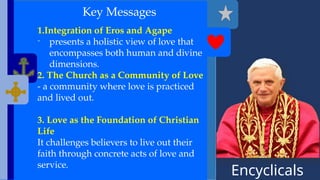 Encyclicals
------
Key Messages
1.Integration of Eros and Agape
- presents a holistic view of love that
encompasses both human and divine
dimensions.
2. The Church as a Community of Love
- a community where love is practiced
and lived out.
3. Love as the Foundation of Christian
Life
It challenges believers to live out their
faith through concrete acts of love and
service.
 