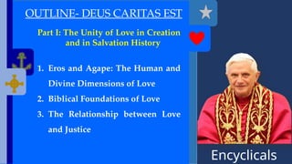 Encyclicals
------
OUTLINE- DEUS CARITAS EST
Part I: The Unity of Love in Creation
and in Salvation History
1. Eros and Agape: The Human and
Divine Dimensions of Love
2. Biblical Foundations of Love
3. The Relationship between Love
and Justice
 