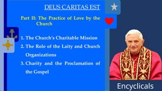 Encyclicals
------
DEUS CARITAS EST
Part II: The Practice of Love by the
Church
1. The Church’s Charitable Mission
2. The Role of the Laity and Church
Organizations
3. Charity and the Proclamation of
the Gospel
 