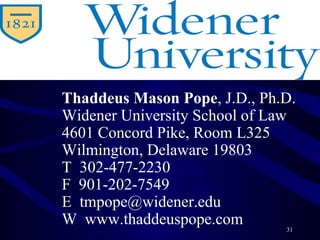 Thaddeus Mason Pope , J.D., Ph.D.  Widener University School of Law 4601 Concord Pike, Room L325 Wilmington, Delaware 19803 T  302-477-2230 F  901-202-7549 E  [email_address] W  www.thaddeuspope.com 