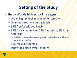 Setting of the Study 
• Shady Woods high school free gym 
– Urban high school in large American city 
– One-hour free gym during lunch 
– 65% free/subsidized lunch 
– 65% African American, 25% Caucasian, 3% Asian 
American 
• 90% of those who participate in activities are African 
American males. 
– 51% male 49% female 
– Study took place over 5 months 
 
