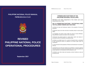PHILIPPINE NATIONAL POLICE MANUAL
PNPM-DO-D-0-2-13-21
September 2021
REVISED
PHILIPPINE NATIONAL POLICE
OPERATIONAL PROCEDURES
PNPM-DO-D-0-2-13-21
R E S T R I C T E D
R E S T R I C T E D
xvi
POWERS AND FUNCTIONS OF THE
PHILIPPINE NATIONAL POLICE (PNP)
REPUBLIC ACT 6975 “Department of the Interior and Local
Government Act of 1990”
SEC. 24. POWERS AND FUNCTIONS. – THE PNP SHALL HAVE
THE FOLLOWING POWERS AND FUNCTIONS:
(a) Enforce all laws and ordinances relative to the protection of lives and
properties;
(b) Maintain peace and order and take all necessary steps to ensure public
safety;
(c) Investigate and prevent crimes, effect the arrest of criminal offenders,
bring offenders to justice and assist in their prosecution;
(d) Exercise the general powers to make arrest, search and seizure in
accordance with the Constitution and pertinent laws;
(e) Detain an arrested person for a period not beyond what is prescribed
by law, informing the person so detained of all his/her rights under the
Constitution;
(f) Issue licenses for the possession of firearms and explosives in accordance
with law;
(g) Supervise and control the training and operations of security agencies
and issue licenses to operate security agencies, and to security guards and
private detectives, for the practice of their professions; and
(h) Perform such other duties and exercise all other functions as may be
provided by law
Table of Contents
 