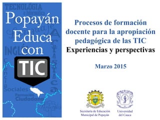 Procesos de formación
docente para la apropiación
pedagógica de las TIC
Experiencias y perspectivas
Marzo 2015
Secretaría de Educación
Municipal de Popayán
Universidad
del Cauca
 