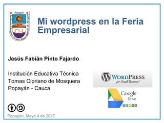 Jesús Fabián Pinto Fajardo
Institución Educativa Técnica
Tomas Cipriano de Mosquera
Popayán - Cauca
Mi wordpress en la Feria
Empresarial
Popayán, Mayo 4 de 2017
 