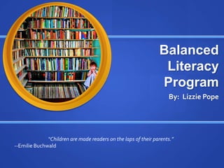 Balanced
                                                                 Literacy
                                                                Program
                                                                    By: Lizzie Pope




              “Children are made readers on the laps of their parents.”
--Emilie Buchwald
 