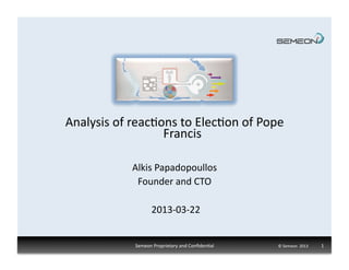 Analysis	
  of	
  reac1ons	
  to	
  Elec1on	
  of	
  Pope	
  
                        Francis	
  

                  Alkis	
  Papadopoullos	
  
                   Founder	
  and	
  CTO	
  

                            2013-­‐03-­‐22	
  


                   Semeon	
  Proprietary	
  and	
  Conﬁden1al	
     ©	
  Semeon	
  	
  2013	
  	
  	
  	
  	
  	
  	
  	
  	
  	
  	
  	
  	
  1	
  
 