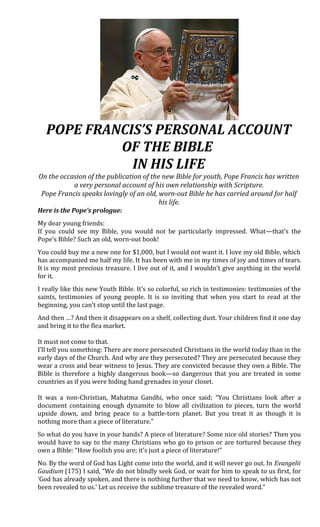 POPE FRANCIS’S PERSONAL ACCOUNT
OF THE BIBLE
IN HIS LIFE
On the occasion of the publication of the new Bible for youth, Pope Francis has written
a very personal account of his own relationship with Scripture.
Pope Francis speaks lovingly of an old, worn-out Bible he has carried around for half
his life.
Here is the Pope’s prologue:
My dear young friends:
If you could see my Bible, you would not be particularly impressed. What—that’s the
Pope’s Bible? Such an old, worn-out book!
You could buy me a new one for $1,000, but I would not want it. I love my old Bible, which
has accompanied me half my life. It has been with me in my times of joy and times of tears.
It is my most precious treasure. I live out of it, and I wouldn’t give anything in the world
for it.
I really like this new Youth Bible. It’s so colorful, so rich in testimonies: testimonies of the
saints, testimonies of young people. It is so inviting that when you start to read at the
beginning, you can’t stop until the last page.
And then …? And then it disappears on a shelf, collecting dust. Your children find it one day
and bring it to the flea market.
It must not come to that.
I’ll tell you something: There are more persecuted Christians in the world today than in the
early days of the Church. And why are they persecuted? They are persecuted because they
wear a cross and bear witness to Jesus. They are convicted because they own a Bible. The
Bible is therefore a highly dangerous book—so dangerous that you are treated in some
countries as if you were hiding hand grenades in your closet.
It was a non-Christian, Mahatma Gandhi, who once said: “You Christians look after a
document containing enough dynamite to blow all civilization to pieces, turn the world
upside down, and bring peace to a battle-torn planet. But you treat it as though it is
nothing more than a piece of literature.”
So what do you have in your hands? A piece of literature? Some nice old stories? Then you
would have to say to the many Christians who go to prison or are tortured because they
own a Bible: “How foolish you are; it’s just a piece of literature!”
No. By the word of God has Light come into the world, and it will never go out. In Evangelii
Gaudium (175) I said, “We do not blindly seek God, or wait for him to speak to us first, for
‘God has already spoken, and there is nothing further that we need to know, which has not
been revealed to us.’ Let us receive the sublime treasure of the revealed word.”
 