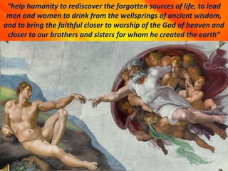 “help humanity to rediscover the forgotten sources of life, to lead
men and women to drink from the wellsprings of ancient wisdom,
and to bring the faithful closer to worship of the God of heaven and
closer to our brothers and sisters for whom he created the earth”
 