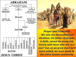 Prayer and Fraternity
- We who are descended from
Abraham, the father of peoples
in faith, cannot be concerned
merely with those who are “our
own” but, as we grow more and
more united, we must speak to
the entire human community
 