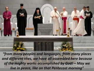 “from many peoples and languages, from many places
and different rites, we have all assembled here because
of the mighty works accomplished by God! – May we
live in peace, like on that Pentecost morning”
 