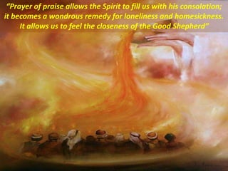“Prayer of praise allows the Spirit to fill us with his consolation;
it becomes a wondrous remedy for loneliness and homesickness.
It allows us to feel the closeness of the Good Shepherd”
 