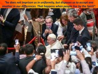 “he does not imprison us in uniformity, but disposes us to accept one
another in our differences. That happens when people live by the Spirit”.
 