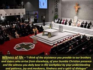 Witness of life – “I think of the assistance you provide to our brothers
and sisters who arrive from elsewhere, of your humble Christian presence
and the witness you daily bear in the workplace by your understanding
and patience, joy and meekness, kindness and a spirit of dialogue”
 