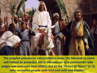“the prophet announces extraordinary news: the Messiah to come
will indeed be powerful, not in the manner of a commander who
wages war and rules over others, but as the “Prince of Peace” (v. 5),
who reconciles people with God and with one another”.
 
