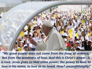 “His great power does not come from the force of violence,
but from the weakness of love. And this is Christ’s power: it
is love. Jesus gives us that same power, the power to love, to
love in his name, to love as he loved. How? unconditionally”
 