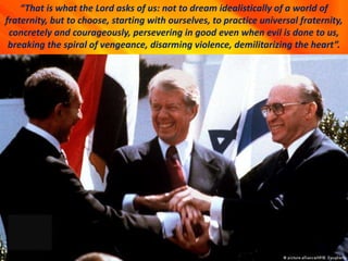 “That is what the Lord asks of us: not to dream idealistically of a world of
fraternity, but to choose, starting with ourselves, to practice universal fraternity,
concretely and courageously, persevering in good even when evil is done to us,
breaking the spiral of vengeance, disarming violence, demilitarizing the heart”.
 