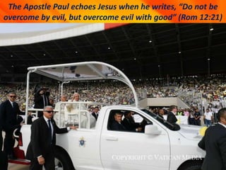 The Apostle Paul echoes Jesus when he writes, “Do not be
overcome by evil, but overcome evil with good” (Rom 12:21)
 