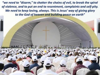 “we need to “disarm,” to shatter the chains of evil, to break the spiral
of violence, and to put an end to resentment, complaints and self-pity.
We need to keep loving, always. This is Jesus’ way of giving glory
to the God of heaven and building peace on earth”
 