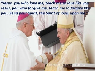 “Jesus, you who love me, teach me to love like you.
Jesus, you who forgive me, teach me to forgive like
you. Send your Spirit, the Spirit of love, upon me.”
 