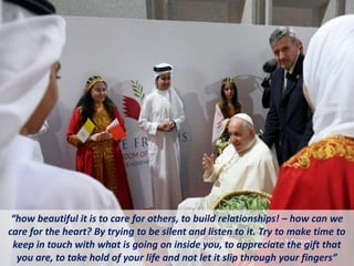 “how beautiful it is to care for others, to build relationships! – how can we
care for the heart? By trying to be silent and listen to it. Try to make time to
keep in touch with what is going on inside you, to appreciate the gift that
you are, to take hold of your life and not let it slip through your fingers”
 