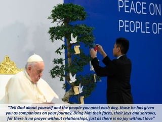 “Tell God about yourself and the people you meet each day, those he has given
you as companions on your journey. Bring him their faces, their joys and sorrows,
for there is no prayer without relationships, just as there is no joy without love”
 