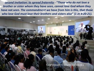second invitation: to spread fraternity - “Those who do not love a
brother or sister whom they have seen, cannot love God whom they
have not seen. The commandment we have from him is this, that those
who love God must love their brothers and sisters also” (1 Jn 4:20-21).
 