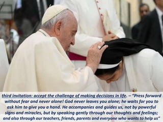 third invitation: accept the challenge of making decisions in life. – “Press forward
without fear and never alone! God never leaves you alone; he waits for you to
ask him to give you a hand. He accompanies and guides us, not by powerful
signs and miracles, but by speaking gently through our thoughts and feelings;
and also through our teachers, friends, parents and everyone who wants to help us”
 