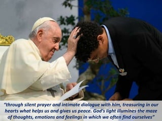 “through silent prayer and intimate dialogue with him, treasuring in our
hearts what helps us and gives us peace. God’s light illumines the maze
of thoughts, emotions and feelings in which we often find ourselves”
 