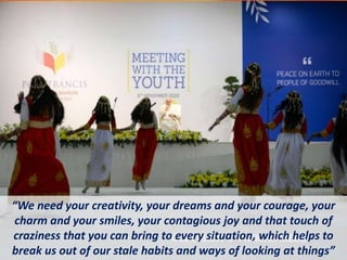 “We need your creativity, your dreams and your courage, your
charm and your smiles, your contagious joy and that touch of
craziness that you can bring to every situation, which helps to
break us out of our stale habits and ways of looking at things”
 