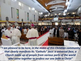 “I am pleased to be here, in the midst of this Christian community
that clearly manifests its “Catholic” face: a universal face, a
Church made up of people from various parts of the world
who come together to profess our one faith in Christ”
 