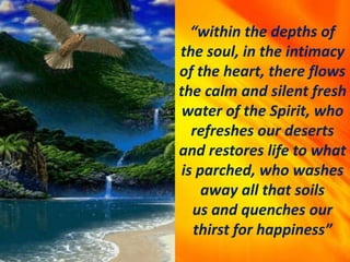 “within the depths of
the soul, in the intimacy
of the heart, there flows
the calm and silent fresh
water of the Spirit, who
refreshes our deserts
and restores life to what
is parched, who washes
away all that soils
us and quenches our
thirst for happiness”
 