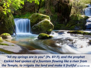“All my springs are in you” (Ps. 87:7), and the prophet
Ezekiel had spoken of a fountain flowing like a river from
the Temple, to irrigate the land and make it fruitful (cf. Ezek 47:1-12)
 