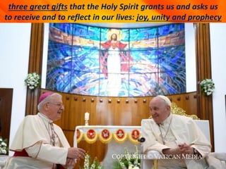 three great gifts that the Holy Spirit grants us and asks us
to receive and to reflect in our lives: joy, unity and prophecy
 