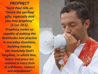 PROPHECY
“Saint Paul tells us:
“Desire the spiritual
gifts, especially that
you may prophesy”
(1 Cor 14:1).
Prophecy makes us
capable of putting the
Beatitudes into practice
in everyday situations,
building meekly,
yet resolutely God’s
kingdom, in which love,
justice and peace are
opposed to every form
of selfishness, violence
and degradation”
 