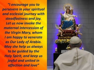“I encourage you to
persevere in your spiritual
and ecclesial journey with
steadfastness and joy.
Let us now invoke the
maternal intercession of
the Virgin Mary, whom
I am happy to venerate
as Our Lady of Arabia.
May she help us always
to be guided by the
Holy Spirit, and keep us
joyful and united in
affection and love”
 