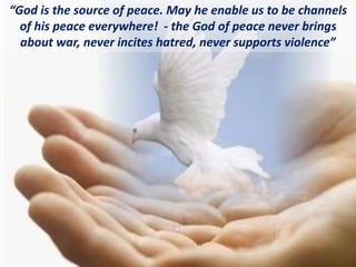 “God is the source of peace. May he enable us to be channels
of his peace everywhere! - the God of peace never brings
about war, never incites hatred, never supports violence”
 