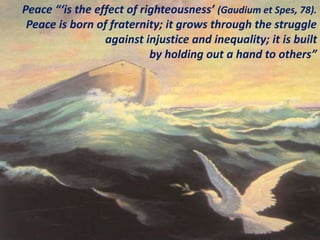 Peace “‘is the effect of righteousness’ (Gaudium et Spes, 78).
Peace is born of fraternity; it grows through the struggle
against injustice and inequality; it is built
by holding out a hand to others”
 