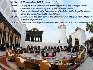 Friday, 4 November 2022 - AWALI
10:00 Closing of the "Bahrain Forum for Dialogue: East and West for Human
Coexistence" at Al-Fida' Square of Sakhir Royal Palace
16:00 Private meeting with the Grand Imam of Al-Azhar in the Papal Residence
within the grounds of Sakhir Royal Palace
16:30 Meeting with the Members of the Muslim Council of Elders at the Mosque
of Sakhir Royal Palace
17:45 Ecumenical meeting and Prayer For Peace in Our Lady of Arabia Cathedral
 