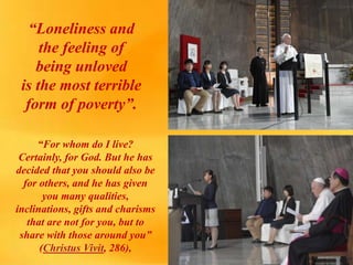 “Loneliness and
the feeling of
being unloved
is the most terrible
form of poverty”.
“For whom do I live?
Certainly, for God. But he has
decided that you should also be
for others, and he has given
you many qualities,
inclinations, gifts and charisms
that are not for you, but to
share with those around you”
(Christus Vivit, 286),
 