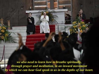 we also need to learn how to breathe spiritually,
through prayer and meditation, in an inward movement
by which we can hear God speak to us in the depths of our heart.
 