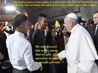 This double motion is what enables us to grow, and to discover not only that we are
loved by God, but that he has called each of us to a unique mission and vocation.
We will discover
this to the extent
that we give
ourselves to others,
to specific persons.
 