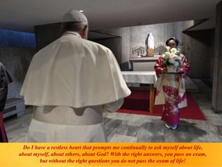 Do I have a restless heart that prompts me continually to ask myself about life,
about myself, about others, about God? With the right answers, you pass an exam,
but without the right questions you do not pass the exam of life!
 
