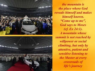 the mountain is
the place where God
reveals himself and makes
himself known.
“Come up to me”,
God says to Moses
(cf. Ex 24:1).
A mountain whose
summit is not reached by
willpower or social
climbing, but only by
attentive, patient and
sensitive listening to
the Master at every
crossroads of
life’s journey
 