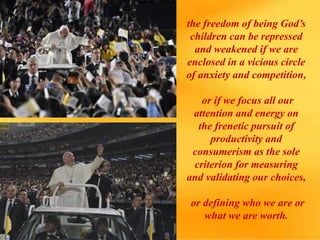 the freedom of being God’s
children can be repressed
and weakened if we are
enclosed in a vicious circle
of anxiety and competition,
or if we focus all our
attention and energy on
the frenetic pursuit of
productivity and
consumerism as the sole
criterion for measuring
and validating our choices,
or defining who we are or
what we are worth.
 
