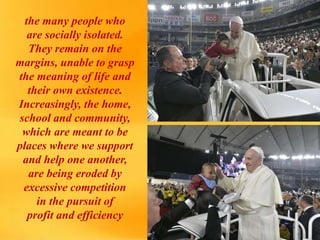 the many people who
are socially isolated.
They remain on the
margins, unable to grasp
the meaning of life and
their own existence.
Increasingly, the home,
school and community,
which are meant to be
places where we support
and help one another,
are being eroded by
excessive competition
in the pursuit of
profit and efficiency
 